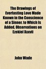 The Drawings of Everlasting Love Made Known in the Conscience of a Sinner to Which Is Added Observations on Ezekiel Xxxvii