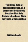 The Divine Rule of Faith and Practice Or a Defence of the Catholic Doctrine That Holy Scripture Has Been Since the Times of the Apostles