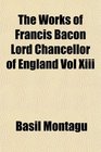 The Works of Francis Bacon Lord Chancellor of England Vol Xiii