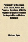 Philosophy of Marriage in Its Social Moral and Physical Relations With the Physiology of Generation in the Vegetable and Animal Kingdom