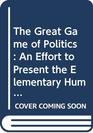 The Great Game of Politics An Effort to Present the Elementary Human Facts About Politics Politicians and Political Machines