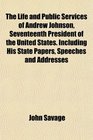 The Life and Public Services of Andrew Johnson Seventeenth President of the United States Including His State Papers Speeches and Addresses