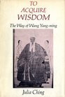 To Acquire Wisdom The Way of Wang YangMing