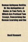 Romae Antiquae Notitia Or the Antiquities of Rome in Two Parts to Which Are Prefixed Two Essays Concerning the Roman Learning and the