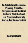 An Epistolary Discourse Proving From the Scriptures and the First Fathers That the Soul Is a Principle Naturally Mortal but Immortalized