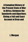 A Compleat History of the Present State of War in Africa Between the Spaniards and Algerines Giving a Full and Exact Account of Oran and
