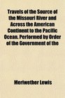 Travels of the Source of the Missouri River and Across the American Continent to the Pacific Ocean Performed by Order of the Government of the