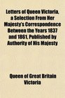 Letters of Queen Victoria a Selection From Her Majesty's Correspondence Between the Years 1837 and 1861 Published by Authority of His Majesty