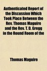 Authenticated Report of the Discussion Which Took Place Between the Rev Thomas Maguire and the Rev T D Gregg in the Round Room of the