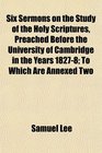 Six Sermons on the Study of the Holy Scriptures Preached Before the University of Cambridge in the Years 18278 To Which Are Annexed Two