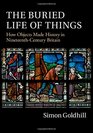 The Buried Life of Things How Objects Made History in NineteenthCentury Britain