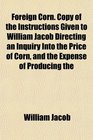 Foreign Corn Copy of the Instructions Given to William Jacob Directing an Inquiry Into the Price of Corn and the Expense of Producing the