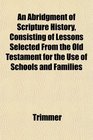 An Abridgment of Scripture History Consisting of Lessons Selected From the Old Testament for the Use of Schools and Families