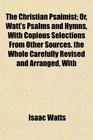 The Christian Psalmist Or Watt's Psalms and Hymns With Copious Selections From Other Sources the Whole Carefully Revised and Arranged With