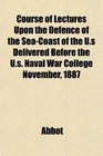 Course of Lectures Upon the Defence of the SeaCoast of the Us Delivered Before the Us Naval War College November 1887