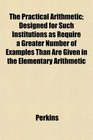 The Practical Arithmetic Designed for Such Institutions as Require a Greater Number of Examples Than Are Given in the Elementary Arithmetic