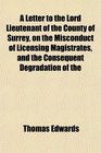 A Letter to the Lord Lieutenant of the County of Surrey on the Misconduct of Licensing Magistrates and the Consequent Degradation of the