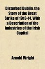 Disturbed Dublin the Story of the Great Strike of 191314 With a Description of the Industries of the Irish Capital