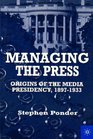 Managing the Press Origins of the Media Presidency 18971933
