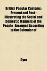British Popular Customs Present and Past Illustrating the Social and Domestic Manners of the People  Arranged According to the Calendar of