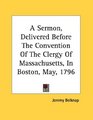 A Sermon Delivered Before The Convention Of The Clergy Of Massachusetts In Boston May 1796