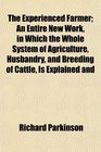 The Experienced Farmer An Entire New Work in Which the Whole System of Agriculture Husbandry and Breeding of Cattle Is Explained and