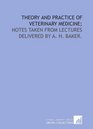 Theory and practice of veterinary medicine notes taken from lectures delivered by A H Baker
