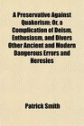 A Preservative Against Quakerism Or a Complication of Deism Enthusiasm and Divers Other Ancient and Modern Dangerous Errors and Heresies