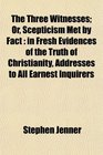 The Three Witnesses Or Scepticism Met by Fact in Fresh Evidences of the Truth of Christianity Addresses to All Earnest Inquirers