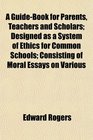 A GuideBook for Parents Teachers and Scholars Designed as a System of Ethics for Common Schools Consisting of Moral Essays on Various