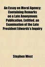 An Essay on Moral Agency Containing Remarks on a Late Anonymous Publication Entitled an Examination of the Late President Edwards's Inquiry