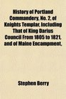 History of Portland Commandery No 2 of Knights Templar Including That of King Darius Council From 1805 to 1821 and of Maine Encampment