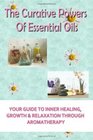 The Curative Powers Of Essential Oils: Your Guide to Inner Healing, Growth & Relaxation Through Aromatherapy