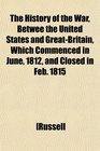 The History of the War Betwee the United States and GreatBritain Which Commenced in June 1812 and Closed in Feb 1815