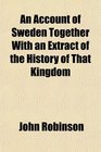 An Account of Sweden Together With an Extract of the History of That Kingdom