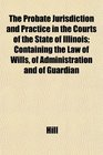 The Probate Jurisdiction and Practice in the Courts of the State of Illinois Containing the Law of Wills of Administration and of Guardian