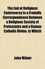 The End of Religious Controversy in a Freindly Correspondence Between a Religious Society of Protestants and a Roman Catholis Divine to Which
