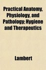 Practical Anatomy Physiology and Pathology Hygiene and Therapeutics