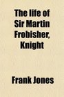 The life of Sir Martin Frobisher Knight