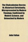 The Chalcedonian Decree Or Historical Christianity Misrepresented by Modern Theology Confirmed by Modern Science and Untouched by Modern