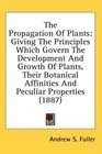 The Propagation Of Plants Giving The Principles Which Govern The Development And Growth Of Plants Their Botanical Affinities And Peculiar Properties