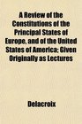 A Review of the Constitutions of the Principal States of Europe and of the United States of America Given Originally as Lectures