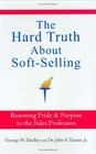 The Hard Truth About SoftSelling Restoring Pride  Purpose to the Sales Profession