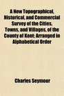 A New Topographical Historical and Commercial Survey of the Cities Towns and Villages of the County of Kent Arranged in Alphabetical Order