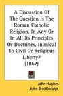 A Discussion Of The Question Is The Roman Catholic Religion In Any Or In All Its Principles Or Doctrines Inimical To Civil Or Religious Liberty