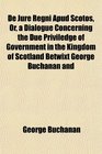 De Jure Regni Apud Scotos Or a Dialogue Concerning the Due Priviledge of Government in the Kingdom of Scotland Betwixt George Buchanan and