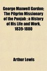 George Maxwell Gordon The Pilgrim Missionary of the Punjab  a History of His Life and Work 18391880