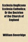 Ecclesia Anglicana Ecclesia Catholica Or the Doctrine of the Church of England