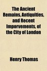 The Ancient Remains Antiquities and Recent Imporvements of the City of London