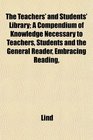 The Teachers' and Students' Library A Compendium of Knowledge Necessary to Teachers Students and the General Reader Embracing Reading